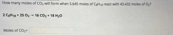 How many moles of CO2 will form when 5.645 moles of CgH18 react with 43.432 moles of O2?
2 C3H18 + 25 02 + 16 CO2 + 18 H20
Moles of CO2=
