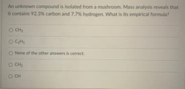An unknown compound is isolated from a mushroom. Mass analysis reveals that
it contains 92.3% carbon and 7.7% hydrogen. What is its empirical formula?
O CH,
O CHs
O None of the other answers is correct.
O CH:
O CH
