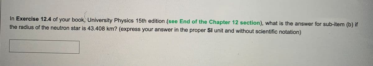 In Exercise 12.4 of your book, University Physics 15th edition (see End of the Chapter 12 section), what is the answer for sub-item (b) if
the radius of the neutron star is 43.408 km? (express your answer in the proper SI unit and without scientific notation)
