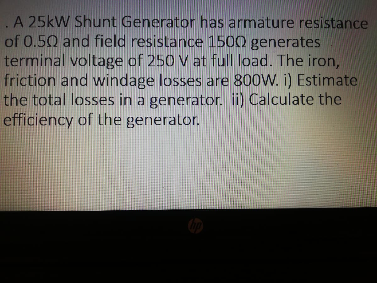 A 25kW Shunt Generator has armature resistance
of 0.50 and field resistance 1500 generates
terminal voltage of 250 V at full load. The iron,
friction and windage losses are 800W. i) Estimate
the total losses in a generator. ii) Calculate the
efficiency of the generator.
