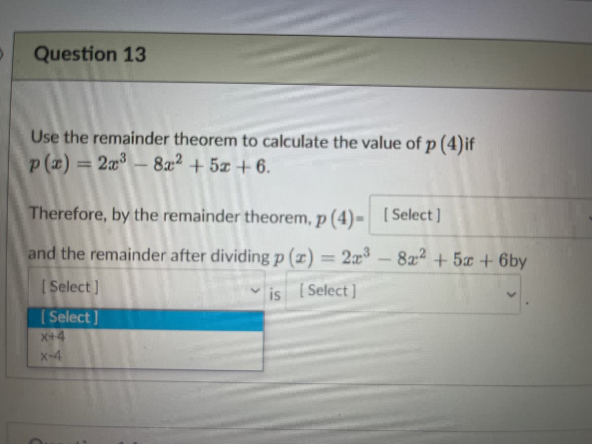 Question 13
Use the remainder theorem to calculate the value of p (4)if
p (x) = 2x-8a2 + 5x + 6.
Therefore, by the remainder theorem, p (4)- [Select ]
and the remainder after dividing p (x) = 2x³
8a2 +5 +6by
[ Select]
is Select]
[ Select ]
x+4
x-4
