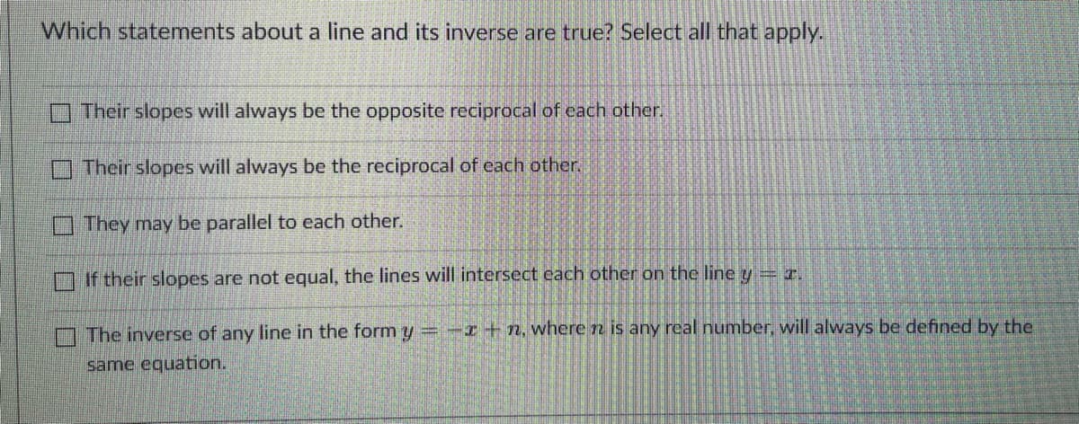 Which statements about a line and its inverse are true? Select all that apply.
Their slopes will always be the opposite reciprocal of each other.
Their slopes will always be the reciprocal of each other.
They may be parallel to each other.
If their slopes are not equal, the lines will intersect each other on the line y = x.
The inverse of any line in the form y = -x +n, where n is any real number, will always be defined by the
same equation.