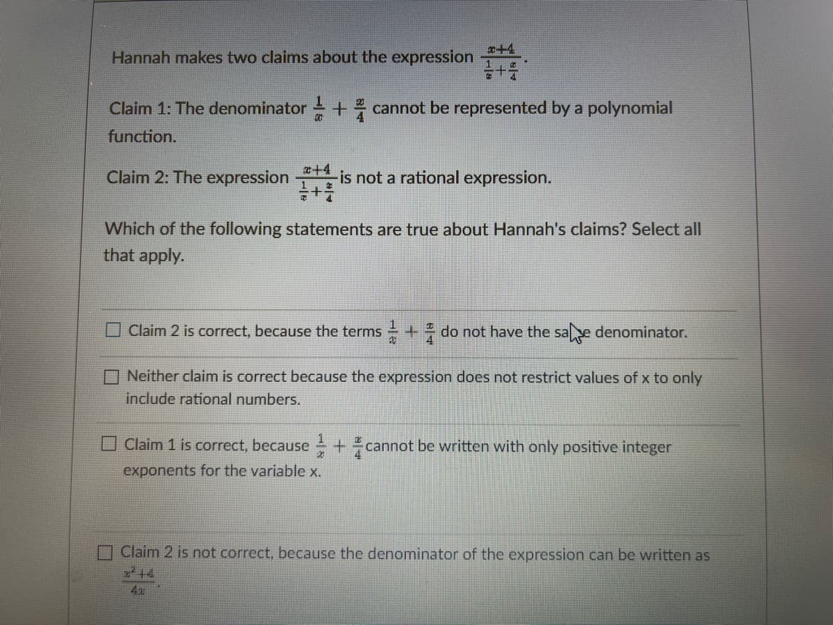 x+4
Hannah makes two claims about the expression
Claim 1: The denominator + cannot be represented by a polynomial
20
function.
Claim 2: The expression
z+4
is not a rational expression.
Which of the following statements are true about Hannah's claims? Select all
that apply.
Claim 2 is correct, because the terms + do not have the sae denominator.
Neither claim is correct because the expression does not restrict values of x to only
include rational numbers.
Claim 1 is correct, because +cannot be written with only positive integer
exponents for the variable x.
Claim 2 is not correct, because the denominator of the expression can be written as
4
