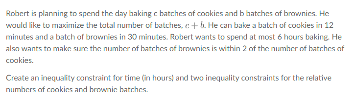 Robert is planning to spend the day baking c batches of cookies and b batches of brownies. He
would like to maximize the total number of batches, c+ b. He can bake a batch of cookies in 12
minutes and a batch of brownies in 30 minutes. Robert wants to spend at most 6 hours baking. He
also wants to make sure the number of batches of brownies is within 2 of the number of batches of
cookies.
Create an inequality constraint for time (in hours) and two inequality constraints for the relative
numbers of cookies and brownie batches.
