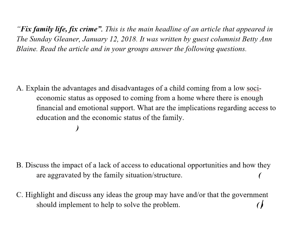 "Fix family life, fix crime". This is the main headline of an article that appeared in
The Sunday Gleaner, January 12, 2018. It was written by guest columnist Betty Ann
Blaine. Read the article and in your groups answer the following questions.
A. Explain the advantages and disadvantages of a child coming from a low soci-
economic status as opposed to coming from a home where there is enough
financial and emotional support. What are the implications regarding access to
education and the economic status of the family.
)
B. Discuss the impact of a lack of access to educational opportunities and how they
are aggravated by the family situation/structure.
C. Highlight and discuss any ideas the group may have and/or that the government
should implement to help to solve the problem.