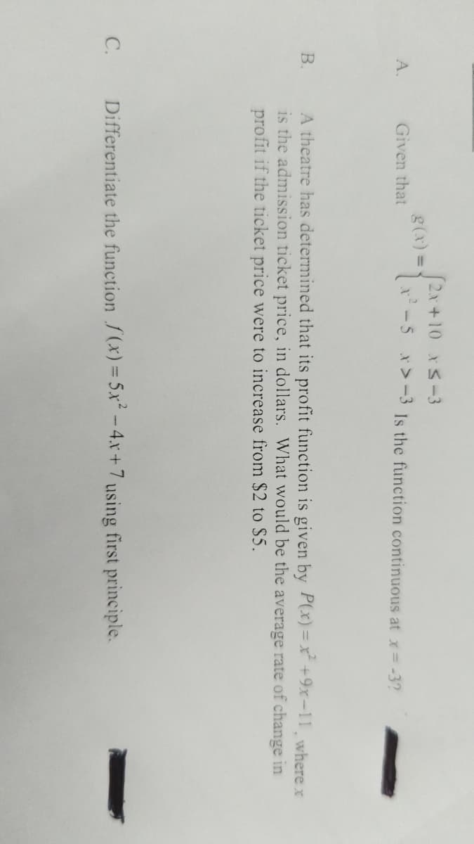 A.
B.
C.
Given that
g(x) =
(2x+10 x≤-3
x²-5 x>-3 Is the function continuous at x = -3?
A theatre has determined that its profit function is given by P(x)=x² +9x-11, where x
is the admission ticket price, in dollars. What would be the average rate of change in
profit if the ticket price were to increase from $2 to $5.
Differentiate the function f(x) = 5x² - 4x + 7 using first principle.