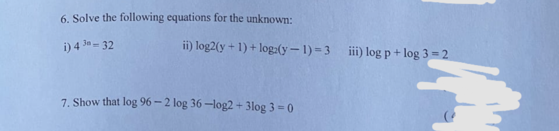6. Solve the following equations for the unknown:
i) 4 3n = 32
ii) log2(y+ 1) + log2(y– 1) = 3
iii) log p + log 3 = 2
7. Show that log 96 – 2 log 36 –log2+ 3log 3 = 0
