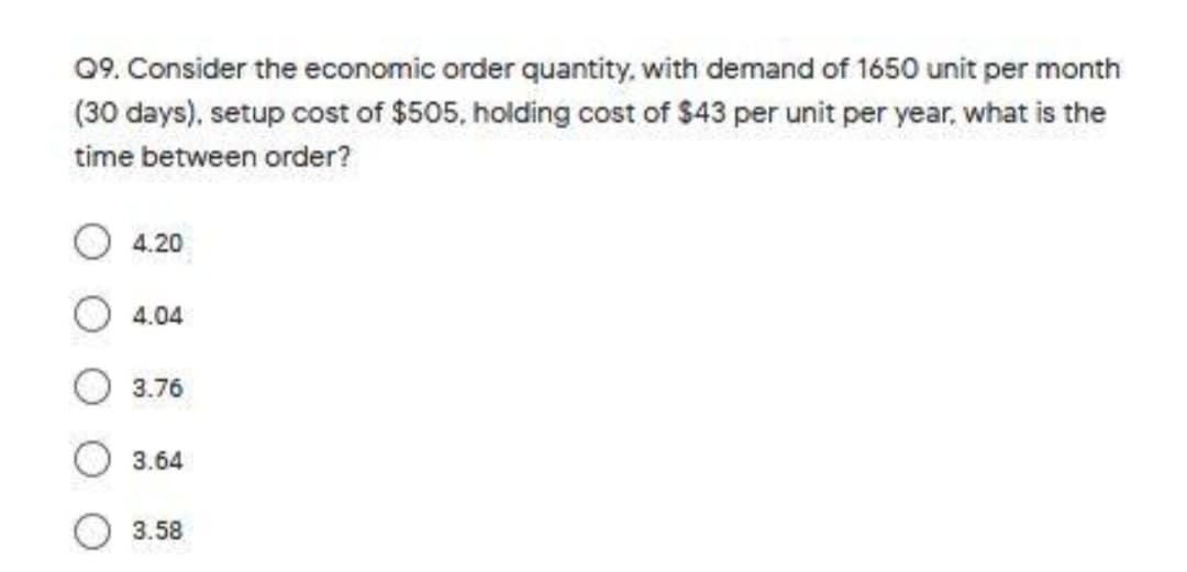 09. Consider the economic order quantity, with demand of 1650 unit per month
(30 days), setup cost of $505, holding cost of $43 per unit per year, what is the
time between order?
4.20
4.04
3.76
3.64
3.58
