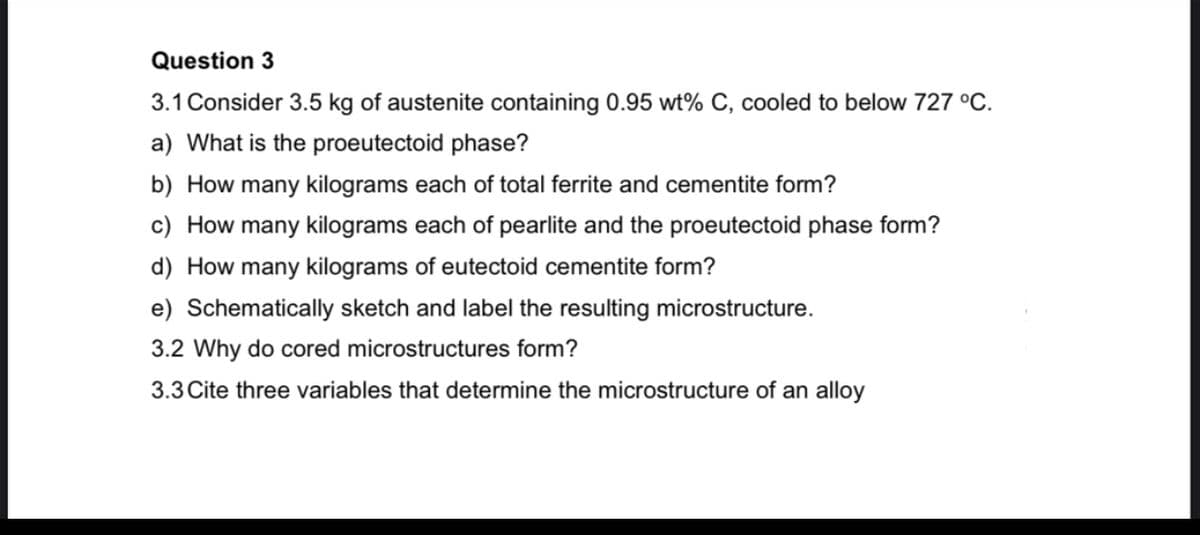 Question 3
3.1 Consider 3.5 kg of austenite containing 0.95 wt% C, cooled to below 727 °C.
a) What is the proeutectoid phase?
b) How many kilograms each of total ferrite and cementite form?
c) How many kilograms each of pearlite and the proeutectoid phase form?
d) How many kilograms of eutectoid cementite form?
e) Schematically sketch and label the resulting microstructure.
3.2 Why do cored microstructures form?
3.3 Cite three variables that determine the microstructure of an alloy