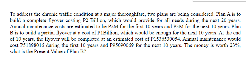 To address the chronic traffic condition at a major thoroughfare, two plans are being considered. Plan A is to
build a complete flyover costing P2 Billion, which would provide for all needs during the next 20 years.
Annual maintenance costs are estimated to be P2M for the first 10 years and P3M for the next 10 years. Plan
B is to build a partial flyover at a cost of P1Billion, which would be enough for the next 10 years. At the end
of 10 years, the flyover will be completed at an estimated cost of P1536530054. Annual maintenance would
cost P51898016 during the first 10 years and P95090069 for the next 10 years. The money is worth 23%,
what is the Present Value of Plan B?