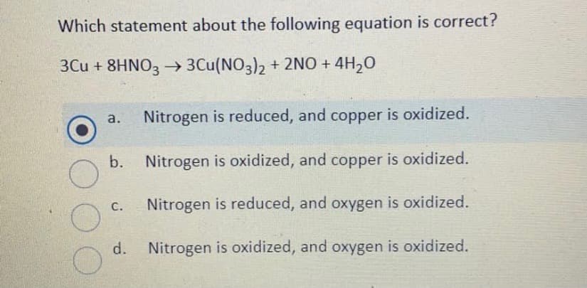 Which statement about the following equation is correct?
3Cu + 8HNO3 → 3Cu(NO3)2 + 2NO + 4H20
Nitrogen is reduced, and copper is oxidized.
а.
b.
Nitrogen is oxidized, and copper is oxidized.
Nitrogen is reduced, and oxygen is oxidized.
С.
d.
Nitrogen is oxidized, and oxygen is oxidized.
