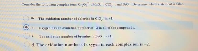Consider the following complex ions: Cr,0,, MnO, Clo,, and Bro. Determine which statement is false.
The oxidation number of chlorine in CIo, is +5.
a.
b. Oxygen has an oxidation number of-2 in all of the compounds.
c.
The oxidation number of bromine in Bro is +1.
d. The oxidation number of oxygen in each complex ion is -2.
