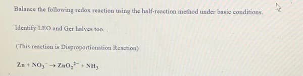 Balance the following redox reaction using the half-reaction method under basic conditions.
Identify LEO and Ger halves too.
(This reaction is Disproportionation Reaction)
Zn + NO,→ Zno,-+ NH3

