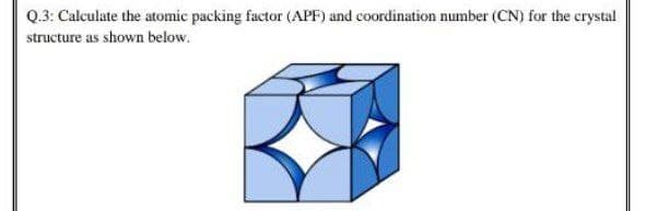 Q.3: Calculate the atomic packing factor (APF) and coordination number (CN) for the crystal
structure as shown below.
