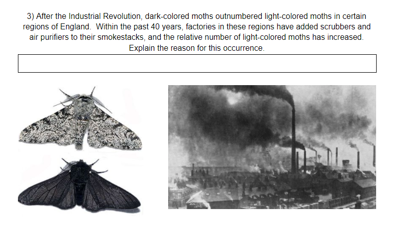 3) After the Industrial Revolution, dark-colored moths outnumbered light-colored moths in certain
regions of England. Within the past 40 years, factories in these regions have added scrubbers and
air purifiers to their smokestacks, and the relative number of light-colored moths has increased.
Explain the reason for this occurrence.
