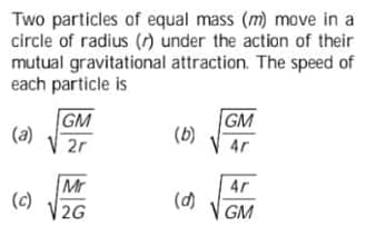 Two particles of equal mass (m) move in a
circle of radius (r) under the action of their
mutual gravitational attraction. The speed of
each particle is
GM
(a)
2r
GM
(b)
4r
Mr
(c)
V 2G
4r
(d)
V GM

