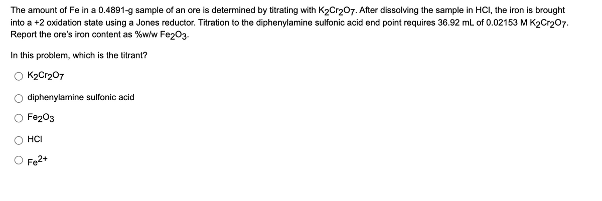 The amount of Fe in a 0.4891-g sample of an ore is determined by titrating with K2Cr207. After dissolving the sample in HCI, the iron is brought
into a +2 oxidation state using a Jones reductor. Titration to the diphenylamine sulfonic acid end point requires 36.92 mL of 0.02153 M K2Cr207.
Report the ore's iron content as %w/w Fe203.
In this problem, which is the titrant?
K2Cr207
diphenylamine sulfonic acid
Fe203
HCI
Fe2+
