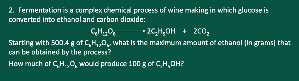 2. Fermentation is a complex chemical process of wine making in which glucose is
converted into ethanol and carbon dioxide:
→2C,H;OH + 2CO2
Starting with 500.4 g of C,H,,0, what is the maximum amount of ethanol (in grams) that
can be obtained by the process?
How much of C,H,,0, would produce 100 g of C,H,OH?

