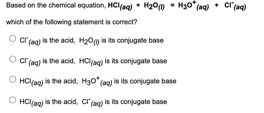 Based on the chemical equation, HCl(ag) + H200)
H30*
(aq)
cl (aq)
+
which of the following statement is correct?
|(aq)
is the acid, H20(1) is its conjugate base
|(aq)
is the acid, HCl(ag) is its conjugate base
HCl(ag) is the acid, H30* (ag) is its conjugate base
HCl(aq)
is the acid, Cl"(ag) is its conjugate base
