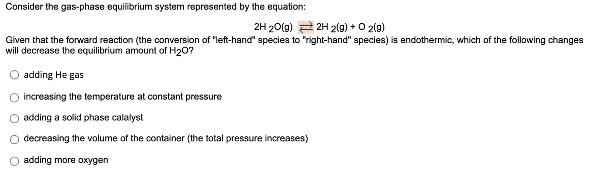 Consider the gas-phase equilibrium system represented by the equation:
2H 20(g) 2 2H 2(g) + O 2(g)
Given that the forward reaction (the conversion of "left-hand" species to "right-hand" species) is endothermic, which of the following changes
will decrease the equilibrium amount of H2O?
adding He gas
increasing the temperature at constant pressure
adding a solid phase calalyst
decreasing the volume of the container (the total pressure increases)
adding more oxygen
