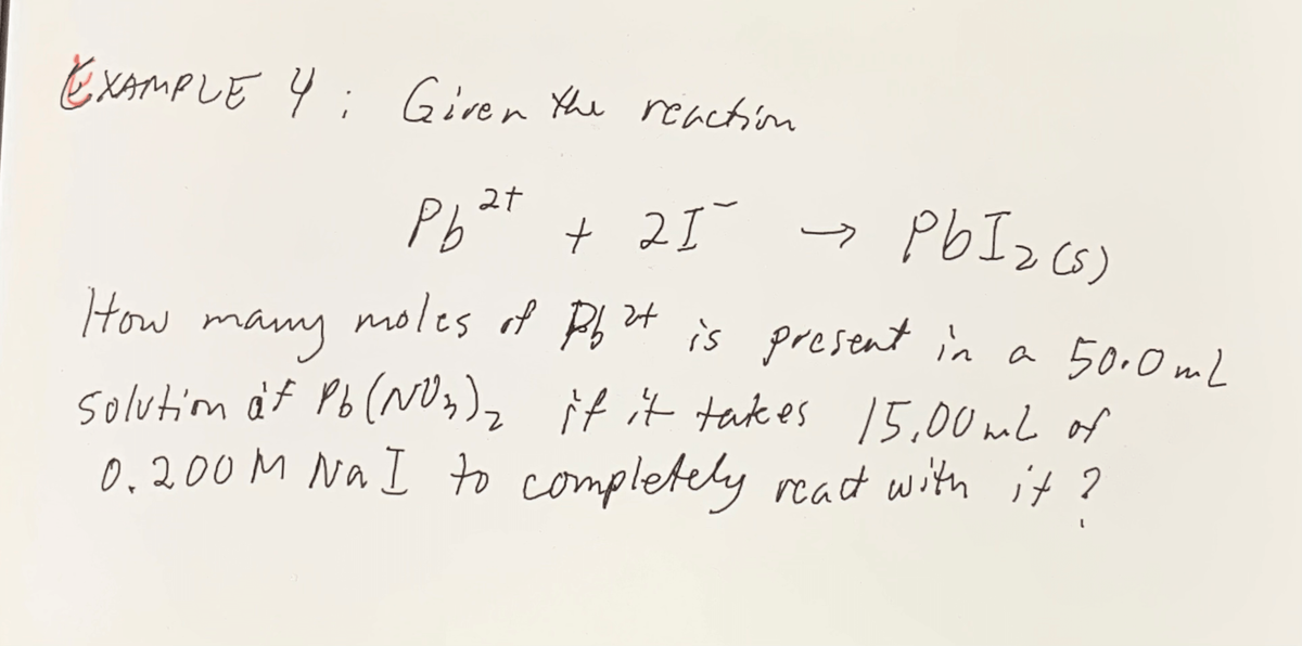EXAMPLE 4 ;
Given the reaction
Pb
+ 21
PbI> cs)
How
moles of P t is present in a 50.0ml
many
solution af Pb(^NU)2 it it tak es 15,00 mL of
0.200M Na I to complete
ely reat with it ?
