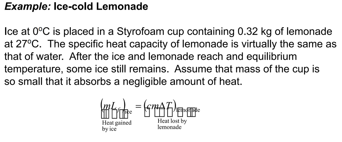 Example: Ice-cold Lemonade
Ice at 0°C is placed in a Styrofoam cup containing 0.32 kg of lemonade
at 27°C. The specific heat capacity of lemonade is virtually the same as
that of water. After the ice and lemonade reach and equilibrium
temperature, some ice still remains. Assume that mass of the cup is
so small that it absorbs a negligible amount of heat.
(@b_² = SMAD)+¹=²
Heat lost by
lemonade
Heat gained
by ice