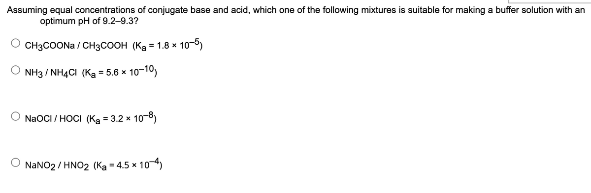Assuming equal concentrations of conjugate base and acid, which one of the following mixtures is suitable for making a buffer solution with an
optimum pH of 9.2–9.3?
CH3COONA / CH3COOH (Ka = 1.8 x
10-5)
%D
NH3 / NHẠCI (Ka
= 5.6 x 10-10)
NaOCI / HOCI (Ką = 3.2 x 10-8)
NaNO2 / HNO2 (Ka = 4.5 × 104)
%D

