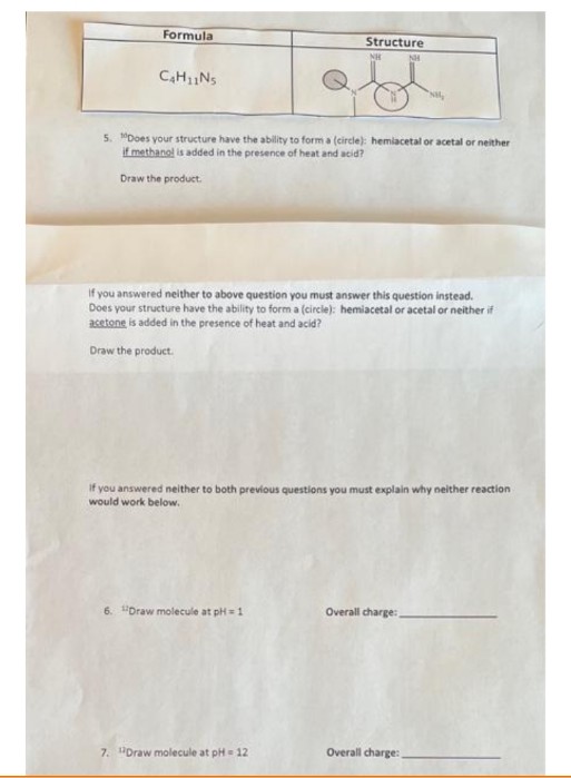 Formula
Structure
NH
C₂H₁1N₁
NM₂
5. Does your structure have the ability to form a (circle): hemiacetal or acetal or neither
if methanol is added in the presence of heat and acid?
Draw the product.
If you answered neither to above question you must answer this question instead.
Does your structure have the ability to form a (circle): hemiacetal or acetal or neither if
acetone is added in the presence of heat and acid?
Draw the product.
if you answered neither to both previous questions you must explain why neither reaction
would work below.
6. Draw molecule at pH=1
Overall charge:
Overall charge:
7. "Draw molecule at pH= 12