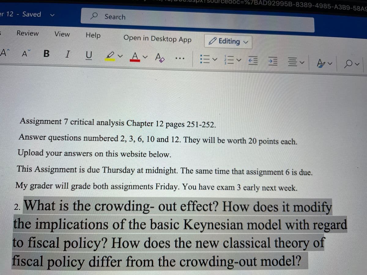 doc=%7BAD92995B-8389-4985-A3B9-58AS
er 12 - Saved
Search
Review
View
Help
Open in Desktop App
O Editing v
A^
B IU
ev Av A
ミv王 三<
Assignment 7 critical analysis Chapter 12 pages 251-252.
Answer questions numbered 2, 3, 6, 10 and 12. They will be worth 20 points each.
Upload your answers on this website below.
This Assignment is due Thursday at midnight. The same time that assignment 6 is due.
My grader will grade both assignments Friday. You have exam 3 early next week.
2. What is the crowding- out effect? How does it modify
the implications of the basic Keynesian model with regard
to fiscal policy? How does the new classical theory of
fiscal policy differ from the crowding-out model?
...
