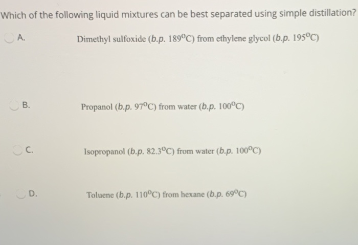 Which of the following liquid mixtures can be best separated using simple distillation?
A.
Dimethyl sulfoxide (b.p. 189°C) from ethylene glycol (b.p. 195°C)
В.
Propanol (b.p. 97°C) from water (b.p. 100°C)
C.
Isopropanol (b.p. 82.3°C) from water (b.p. 100°C)
D.
Toluene (b.p. 110°C) from hexane (b.p. 69°C)
B.
