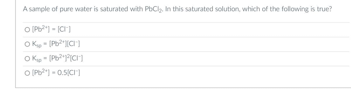 A sample of pure water is saturated with PbCl₂. In this saturated solution, which of the following is true?
O [Pb²+] = [CI-]
O Ksp = [Pb²+][Cl]
O Ksp = [Pb²+]²[CI-]
O [Pb²+] = 0.5[CI-]