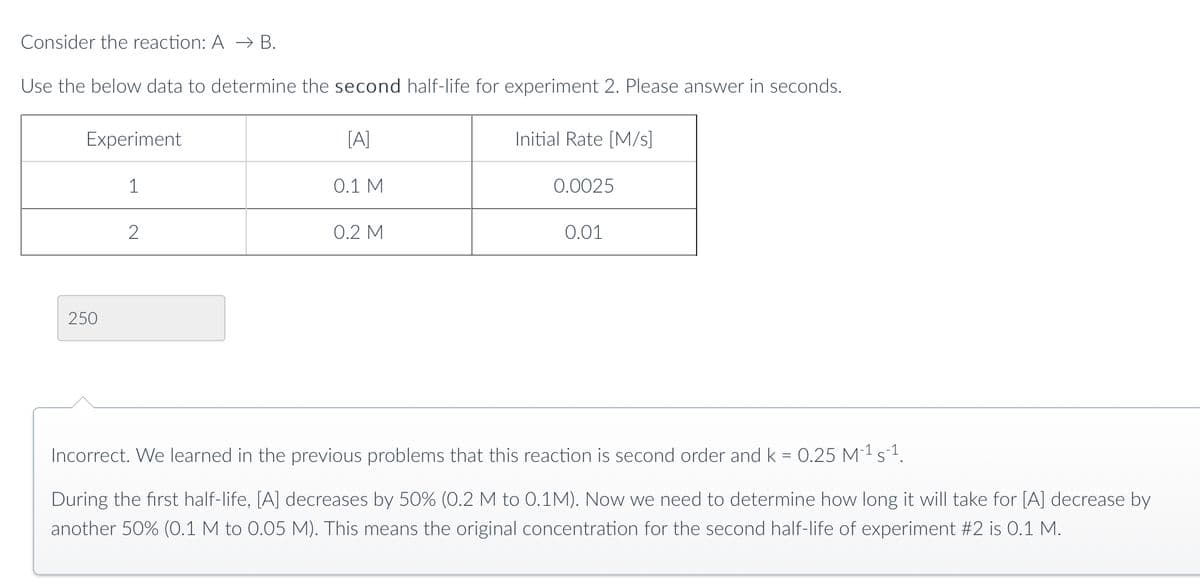 Consider the reaction: A → B.
Use the below data to determine the second half-life for experiment 2. Please answer in seconds.
Experiment
250
1
2
[A]
0.1 M
0.2 M
Initial Rate [M/S]
0.0025
0.01
Incorrect. We learned in the previous problems that this reaction is second order and k = 0.25 M²¹ s²¹.
During the first half-life, [A] decreases by 50% (0.2 M to 0.1M). Now we need to determine how long it will take for [A] decrease by
another 50% (0.1 M to 0.05 M). This means the original concentration for the second half-life of experiment #2 is 0.1 M.