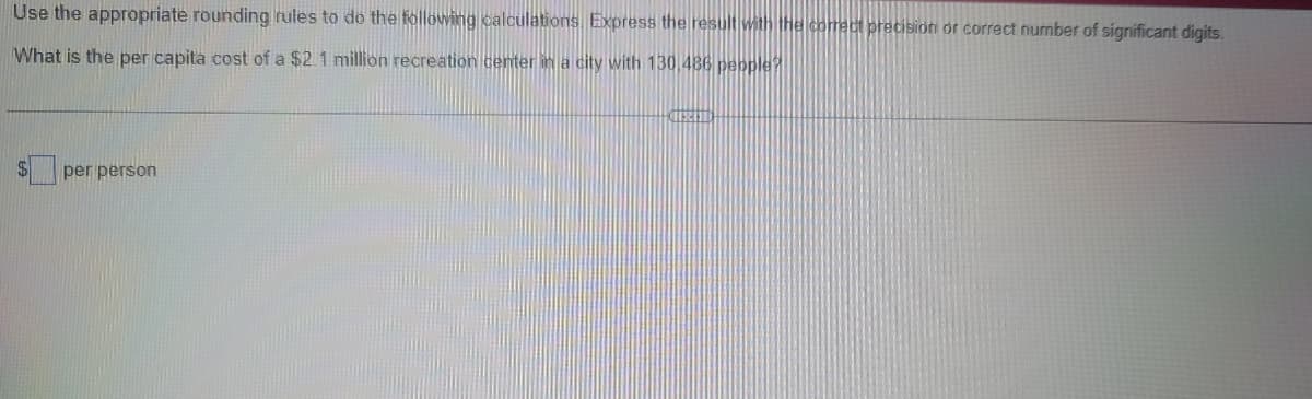 Use the appropriate rounding rules to do the following calculations. Express the result with the comect precision or correct number of significant digits.
What is the per capita cost of a $2.1 million recreation center in a city with 130 486 pepple?
$4
per person
