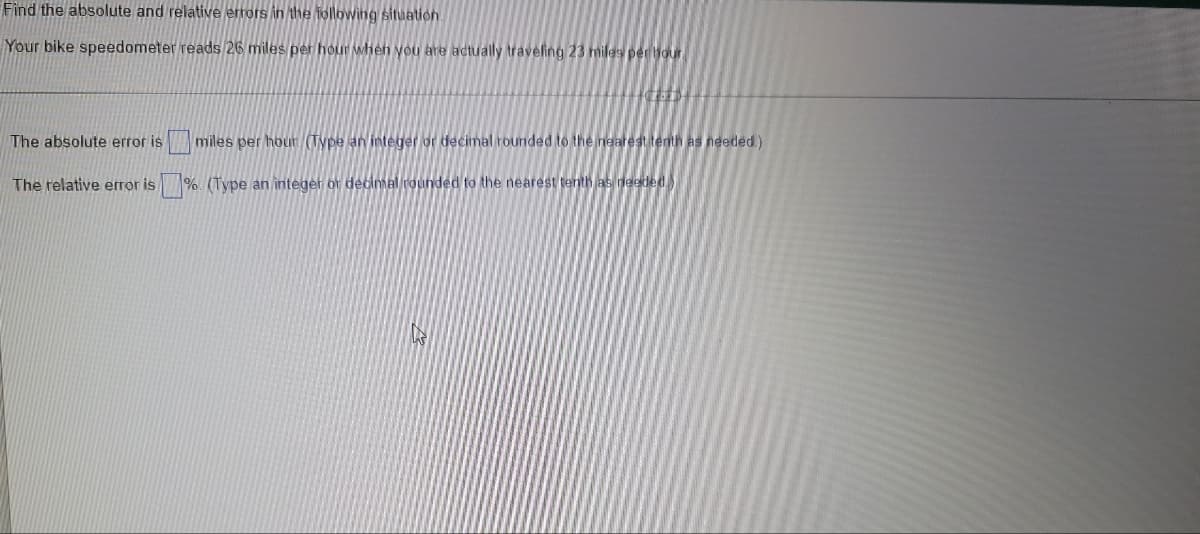 Find the absolute and relative errors in the following situation.
Your bike speedometer reads 26 miles per hour when you are actually traveling 23 miles per hour
The absolute error is miles per hour (Type an integer or decimal rounded to the nearest tenth as needed)
The relative error is
%. (Type an integer of declmal rounded to the nearest tenth as needed
