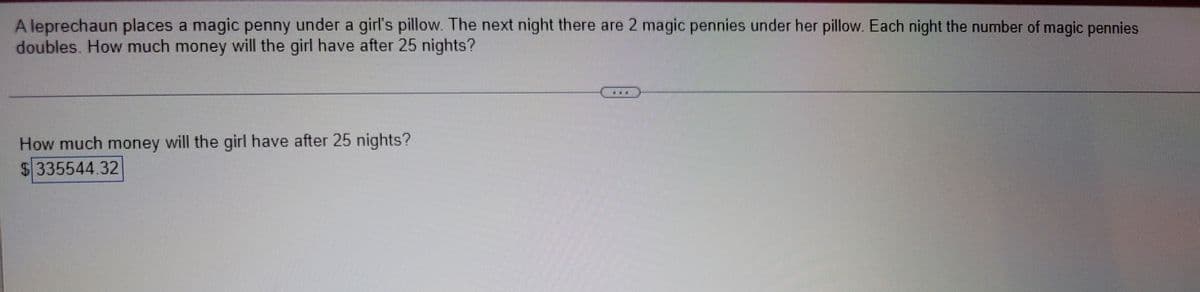 A leprechaun places a magic penny under a girl's pillow. The next night there are 2 magic pennies under her pillow. Each night the number of magic pennies
doubles. How much money will the girl have after 25 nights?
How much money will the girl have after 25 nights?
$ 335544.32