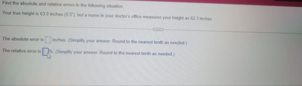 Find the absolute and relative errors in the following situation.
Your true height is 63.0 inches (5'3"), but a nurse in your doctor's office measures your height as 62.3 inches
The absolute error is inches. (Simplify your answer. Round to the nearest tenth as needed)
The relative error is
%. (Simplify your answer. Round to the nearest tenth as needed)
