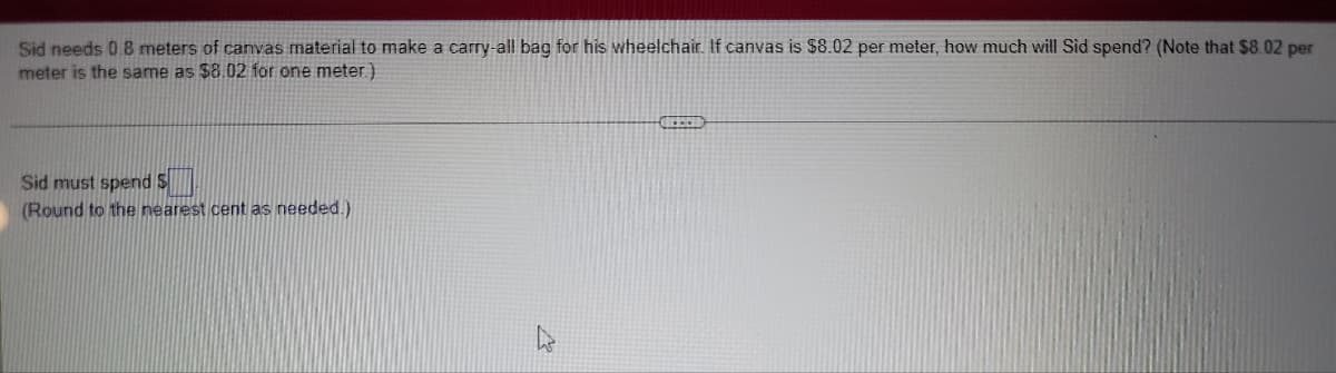 Sid needs 0.8 meters of canvas material to make a carry-all bag for his wheelchair. If canvas is $8.02 per meter, how much will Sid spend? (Note that $8.02 per
meter is the same as $8.02 for one meter)
Sid must spend S
(Round to the nearest cent as needed.)
