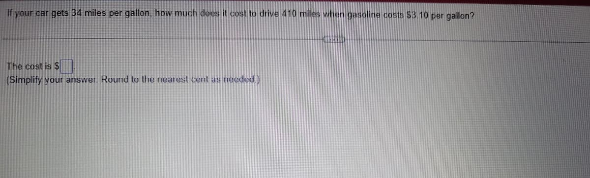 If your car gets 34 miles per gallon, how much does it cost to drive 410 miles when gasoline costs $3.10 per gallon?
The cost is $
(Simplify your answer. Round to the nearest cent as needed.)
