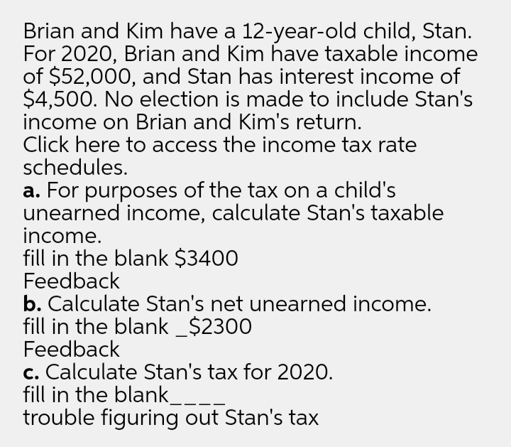 Brian and Kim have a 12-year-old child, Stan.
For 2020, Brian and Kim have taxable income
of $52,000, and Stan has interest income of
$4,500. No election is made to include Stan's
income on Brian and Kim's return.
Click here to access the income tax rate
schedules.
a. For purposes of the tax on a child's
unearned income, calculate Stan's taxable
income.
fill in the blank $3400
Feedback
b. Calculate Stan's net unearned income.
fill in the blank _$2300
Feedback
c. Calculate Stan's tax for 2020.
fill in the blank_
trouble figuring out Stan's tax
