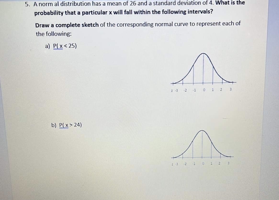 5. A norm al distribution has a mean of 26 and a standard deviation of 4. What is the
probability that a particular x will fall within the following intervals?
Draw a complete sketch of the corresponding normal curve to represent each of
the following:
a) P( x< 25)
23 -2
-1
1 2 3
b) P(x> 24)
:32
1.
3.
