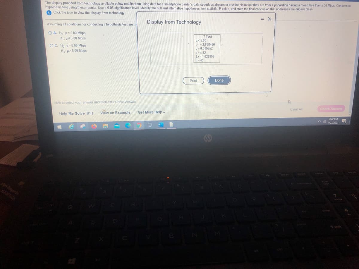 The display provided from technology available below results from using data for a smartphone carrier's data speeds at airports to test the claim that they are from a population having a mean less than 5.00 Mbps. Conduct the
hypothesis test using these results. Use a 0.05 significance level. Identify the null and alternative hypotheses, test statistic, P-value, and state the final conclusion that addresses the original claim.
A Click the icon to view the display from technology
Assuming all conditions for conducting a hypothesis test are me
Display from Technology
O A. Ho: =5.00 Mbps
H: u#5.00 Mbps
T-Test
『く500
t= -2,638466
p= 0.005952
x= 4.32
Sx = 1.629999
O C. Ho H= 5.00 Mbps
H: u>5.00 Mbps
n= 40
Print
Done
Click to select your answer and then click Check Answer.
Clear All
Check Answer
Help Me Solve This
View an Example
Get More Help-
7:22 PM
7/27/2021
Dips Tansperta
