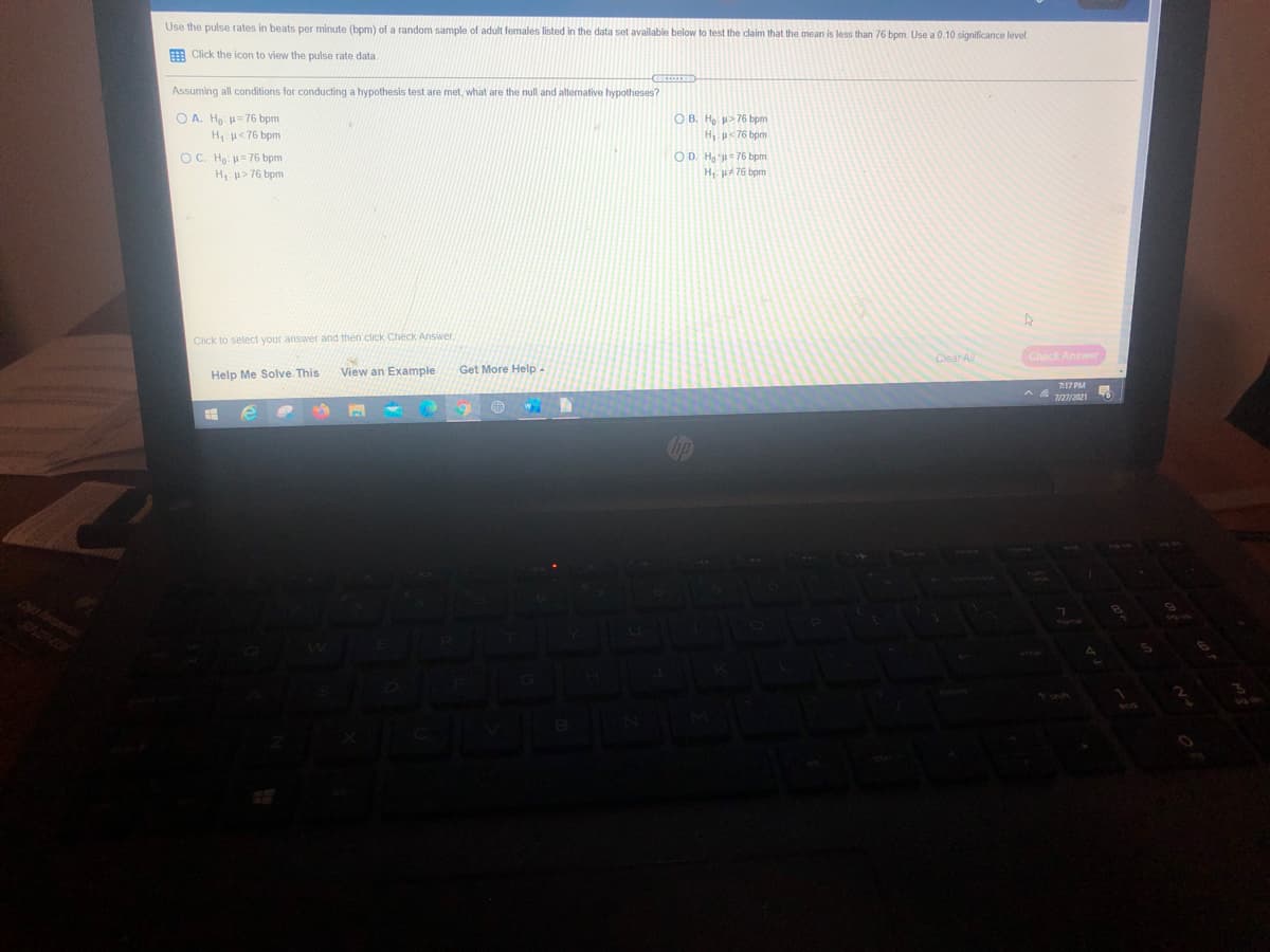 Use the pulse rates in beats per minute (bpm) of a random sample of adult females listed in the data set available below to test the claim that the mean is less than 76 bpm. Use a 0.10 significance level.
E Click the icon to view the pulse rate data.
Assuming all conditions for conducting a hypothesis test are met, what are the null and altenative hypotheses?
O A. Ha: 76 bpm
H u<76 bpm
O B. H > 76 bpm
H, p< 76 bpm
O C. Ho: u= 76 bpm
OD. Ho u= 76 bpm
H u> 76 bpm
H, A 76 bpm
Click to select your answer and then click Check Answer.
Clear All
Check Answer
View an Example
Get More Help
Help Me Solve. This
717 PM
