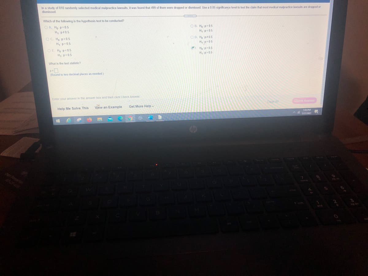 In a study of 810 randomly selected medical malpractice lawsuits, it was found that 499 of them were dropped or dismissed. Use a 0.05 significance level to test the claim that most medical malpractice lawsuits are dropped or
dismissed.
Which of the following is the hypothesis test to be conducted?
OA. Ho: p= 0.5
H p#05
O C. H p>0.5
O B. Họ. p=0.5
H, p<05
OD. H p#05
H, p-05
ME Hạ: p=0.5
H, p>05
H p=0.5
O E. Ho p<05
H, p=05
What is the test statistic?
(Round to two decimal places as needed.)
Enter your answer in the answer box and then click Check Answer.
Help Me Solve This
View an Example
Get More Help -
Clear All
Check Answer
7:26 PM
