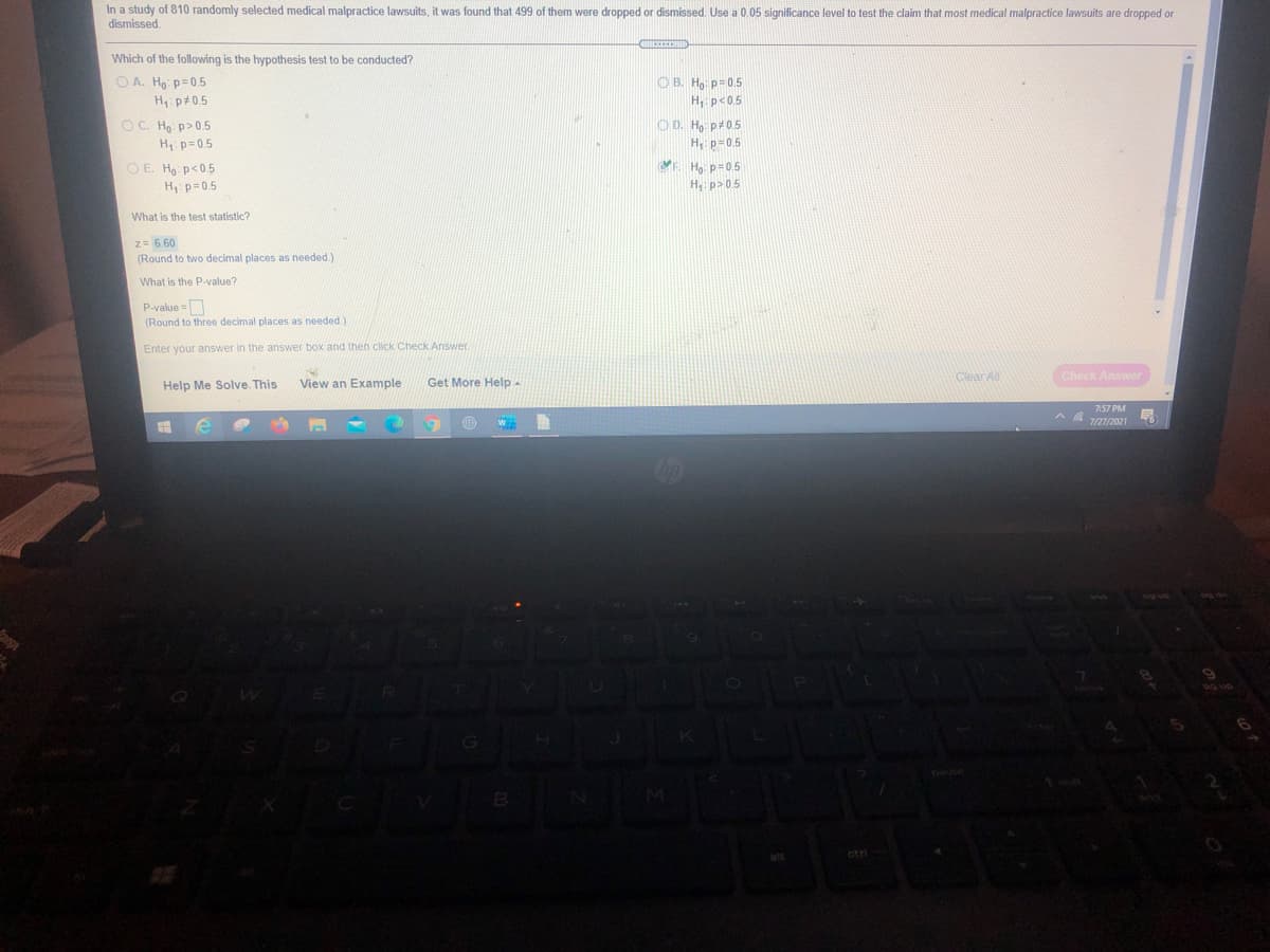 In a study of 810 randomly selected medical malpractice lawsuits, it was found that 499 of them were dropped or dismissed Use a 0.05 significance level to test the claim that most medical malpractice lawsuits are dropped or
dismissed.
Which of the following is the hypothesis test to be conducted?
O A. Ho p=0.5
H p+0.5
OB. Ho: p=0.5
H, p<0.5
OC. Ho: p>0.5
OD. H p#05
H: p=0.5
H: p=0.5
O E. Ho: p<0.5
H p=0.5
E Hạ: p=0.5
H. p> 05
What is the test statistic?
z= 6.60
(Round to two decimal places as needed.)
What is the P-value?
P-value =
(Round to three decimal places as needed)
Enter your answer in the answer box and then click Check Answer.
View an Example
Get More Help-
Clear A
Check Answer
Help Me Solve. This
7:57 PM
ctri
