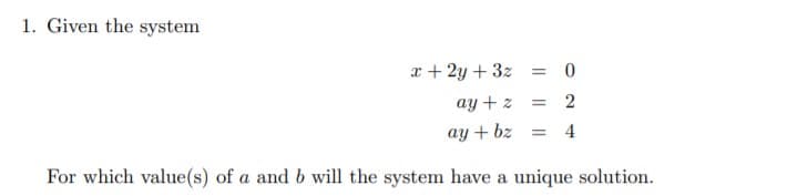 1. Given the system
x + 2y + 3z = 0
ay + z = 2
ay + bz
4
For which value(s) of a and b will the system have a unique solution.
