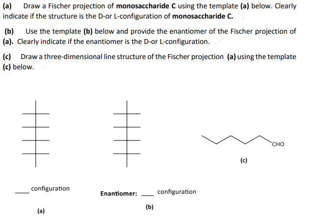 (a) Draw a Fischer projection of monosaccharide C using the template (a) below. Clearly
indicate if the structure is the D-or L-configuration of monosaccharide C.
Use the template (b) below and provide the enantiomer of the Fischer projection of
(b)
(a). Clearly indicate if the enantiomer is the D-or L-configuration. .
(c) Draw a three-dimensional line structure of the Fischer projection (a) using the template
(c) below.
CHO
(c)
configuration
Enantiomer:
configuration
-
(b)
(a)
