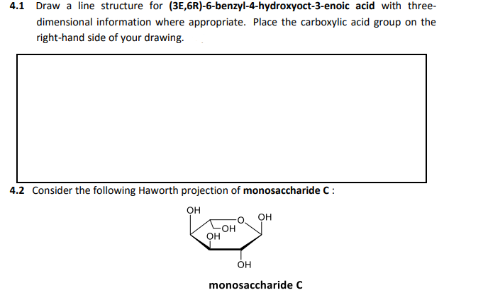 4.1 Draw a line structure for (3E,6R)-6-benzyl-4-hydroxyoct-3-enoic acid with three-
dimensional information where appropriate. Place the carboxylic acid group on the
right-hand side of your drawing.
4.2 Consider the following Haworth projection of monosaccharide C:
он
он
он
Он
monosaccharide C
