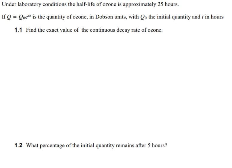 Under laboratory conditions the half-life of ozone is approximately 25 hours.
If Q = Qoekt is the quantity of ozone, in Dobson units, with Qo the initial quantity and t in hours
1.1 Find the exact value of the continuous decay rate of ozone.
1.2 What percentage of the initial quantity remains after 5 hours?
