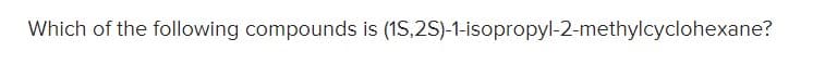 Which of the following compounds is (1S,2S)-1-isopropyl-2-methylcyclohexane?
