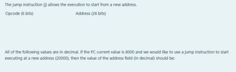 The jump instruction () allows the execution to start from a new address.
Opcode (6 bits)
Address (26 bits)
All of the following values are in decimal. If the PC current value is 8000 and we would like to use a jump instruction to start
executing at a new address (20000), then the value of the address field (in decimal) should be:
